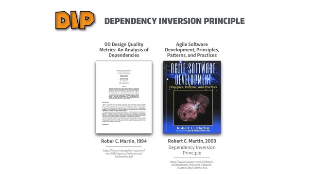 DEPENDENCY INVERSION PRINCIPLE
DIP
Rober C. Martin, 1994
h
t
t
ps://linux.ime.usp.br/~joaomm/
mac499/arquivos/referencias/
oodmetrics.pdf
OO Design Quality
Metrics: An Analysis of
Dependencies
Agile So
f
t
ware
Development, Principles,
Pa
t
t
erns, and Practices
Robert C. Martin, 2003


Dependency Inversion
 
Principle
h
t
t
ps://www.amazon.com/So
f
t
ware-
Development-Principles-Pa
t
t
erns-
Practices/dp/0135974445
