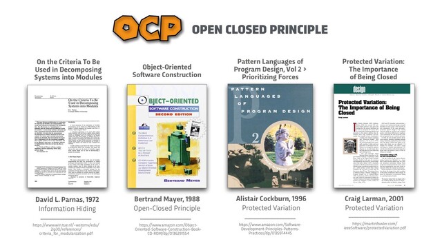 OPEN CLOSED PRINCIPLE
OCP
Bertrand Mayer, 1988


Open-Closed Principle
h
t
t
ps://www.amazon.com/Object-
Oriented-So
f
t
ware-Construction-Book-
CD-ROM/dp/0136291554
Object-Oriented
So
f
t
ware Construction
Pa
t
t
ern Languages of
Program Design, Vol 2 >
Prioritizing Forces
Alistair Cockburn, 1996


Protected Variation
h
t
t
ps://www.amazon.com/So
f
t
ware-
Development-Principles-Pa
t
t
erns-
Practices/dp/0135974445
David L. Parnas, 1972


Information Hiding
On the Criteria To Be
Used in Decomposing
Systems into Modules
h
t
t
ps://www.win.tue.nl/~wstomv/edu/
2ip30/references/
criteria_for_modularization.pdf
Craig Larman, 2001


Protected Variation
h
t
t
ps://martinfowler.com/
ieeeSo
f
t
ware/protectedVariation.pdf
Protected Variation:
 
The Importance
 
of Being Closed
