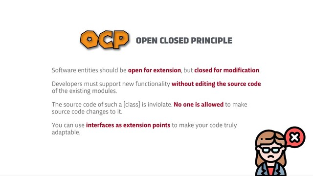 OPEN CLOSED PRINCIPLE
OCP
So
f
t
ware entities should be open for extension, but closed for modification.


Developers must support new functionality without editing the source code
of the existing modules.


The source code of such a [class] is inviolate. No one is allowed to make
source code changes to it.


You can use interfaces as extension points to make your code truly
adaptable.
