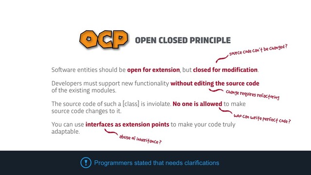OPEN CLOSED PRINCIPLE
OCP
So
f
t
ware entities should be open for extension, but closed for modification.


Developers must support new functionality without editing the source code
of the existing modules.


The source code of such a [class] is inviolate. No one is allowed to make
source code changes to it.


You can use interfaces as extension points to make your code truly
adaptable.
Programmers stated that needs clarifications
source code can’t be changed ?
who can write perfect code ?
abuse of inheritance ?
change requires refactoring
