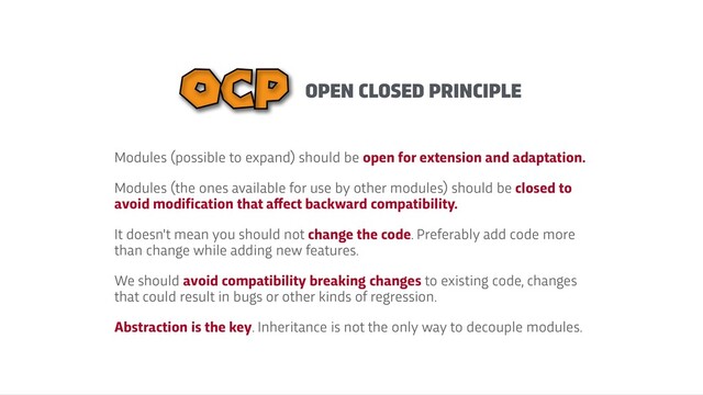 OPEN CLOSED PRINCIPLE
OCP
Modules (possible to expand) should be open for extension and adaptation.


Modules (the ones available for use by other modules) should be closed to
avoid modification that a
f
f
ect backward compatibility.


It doesn't mean you should not change the code. Preferably add code more
than change while adding new features.


We should avoid compatibility breaking changes to existing code, changes
that could result in bugs or other kinds of regression.


Abstraction is the key. Inheritance is not the only way to decouple modules.
