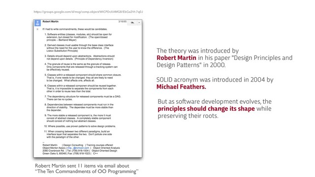 Robert Martin sent 11 items via email about
„The Ten Commandments of OO Programming‰
https://groups.google.com/d/msg/comp.object/WICPDcXAMG8/EbGa2Vt-7q0J
The theory was introduced by
 
Robert Martin in his paper "Design Principles and
Design Pa
t
t
erns" in 2000.
SOLID acronym was introduced in 2004 by
Michael Feathers.
But as so
f
t
ware development evolves, the
principles should change its shape while
preserving their roots.
