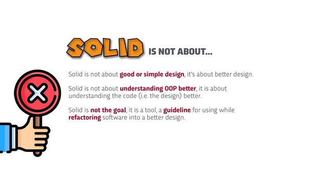 Solid is not about good or simple design, it's about be
t
t
er design.


Solid is not about understanding OOP be
t
t
er, it is about
understanding the code (i.e. the design) be
t
t
er.


Solid is not the goal, it is a tool, a guideline for using while
refactoring so
f
t
ware into a be
t
t
er design.
IS NOT ABOUT...
SOLID
