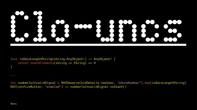 Clo-uncs
func isZeroLengthString(string:AnyObject!) -> AnyObject! {
return countElements(string as String) == 0
}
...
let numberIsInvalidSignal = RACObserve(bidDetails.newUser, "phoneNumber").map(isZeroLengthString)
RAC(confirmButton, "enabled") <~ numberIsInvalidSignal.notEach()
@orta
