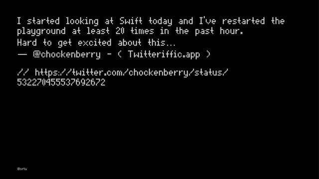 I started looking at Swift today and I've restarted the
playground at least 20 times in the past hour.
Hard to get excited about this…
— @chockenberry - ( Twitteriffic.app )
// https://twitter.com/chockenberry/status/
532270455537692672
@orta
