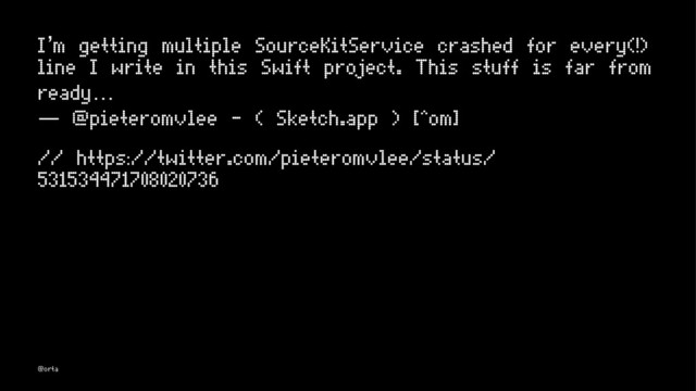 I’m getting multiple SourceKitService crashed for every(!)
line I write in this Swift project. This stuff is far from
ready…
— @pieteromvlee - ( Sketch.app ) [^om]
// https://twitter.com/pieteromvlee/status/
531534471708020736
@orta
