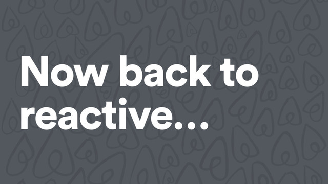 Now back to
reactive…

