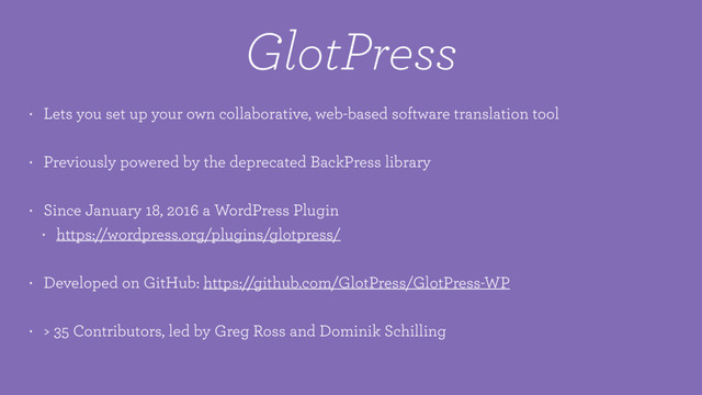 GlotPress
• Lets you set up your own collaborative, web-based software translation tool
• Previously powered by the deprecated BackPress library
• Since January 18, 2016 a WordPress Plugin
• https://wordpress.org/plugins/glotpress/
• Developed on GitHub: https://github.com/GlotPress/GlotPress-WP
• > 35 Contributors, led by Greg Ross and Dominik Schilling
