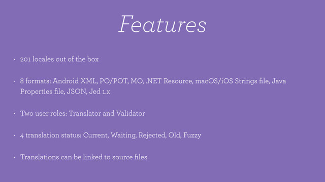 Features
• 201 locales out of the box
• 8 formats: Android XML, PO/POT, MO, .NET Resource, macOS/iOS Strings ﬁle, Java
Properties ﬁle, JSON, Jed 1.x
• Two user roles: Translator and Validator
• 4 translation status: Current, Waiting, Rejected, Old, Fuzzy
• Translations can be linked to source ﬁles
