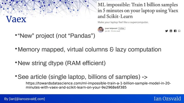
“New” project (not “Pandas”)

Memory mapped, virtual columns & lazy computation

New string dtype (RAM efficient)

See article (single laptop, billions of samples) ->
Vaex
By [ian]@ianozsvald[.com] Ian Ozsvald
https://towardsdatascience.com/ml-impossible-train-a-1-billion-sample-model-in-20-
minutes-with-vaex-and-scikit-learn-on-your-9e2968e6f385
