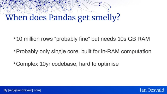 
10 million rows “probably fine” but needs 10s GB RAM

Probably only single core, built for in-RAM computation

Complex 10yr codebase, hard to optimise
When does Pandas get smelly?
By [ian]@ianozsvald[.com] Ian Ozsvald
