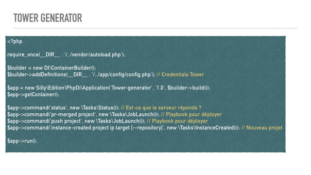 TOWER GENERATOR
addDefinitions(__DIR__ . ‘/../app/config/config.php'); // Credentials Tower
$app = new Silly\Edition\PhpDi\Application('Tower-generator', '1.0', $builder->build());
$app->getContainer();
$app->command('status', new \Tasks\Status()); // Est-ce que le serveur réponds ?
$app->command('pr-merged project', new \Tasks\JobLaunch()); // Playbook pour déployer
$app->command('push project', new \Tasks\JobLaunch()); // Playbook pour déployer
$app->command('instance-created project ip target [--repository]', new \Tasks\InstanceCreated()); // Nouveau projet
$app->run();
