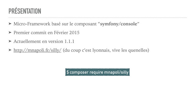 PRÉSENTATION
➤ Micro-Framework basé sur le composant “symfony/console”
➤ Premier commit en Février 2015
➤ Actuellement en version 1.1.1
➤ http://mnapoli.fr/silly/ (du coup c’est lyonnais, vive les quenelles)
$ composer require mnapoli/silly
