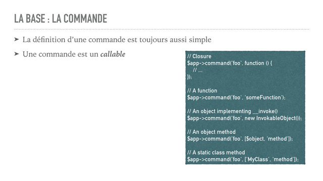 LA BASE : LA COMMANDE
➤ La déﬁnition d’une commande est toujours aussi simple
➤ Une commande est un callable // Closure
$app->command('foo', function () {
// ...
});
// A function
$app->command('foo', ‘someFunction');
// An object implementing __invoke()
$app->command('foo', new InvokableObject());
// An object method
$app->command('foo', [$object, 'method']);
// A static class method
$app->command('foo', ['MyClass', 'method']);
