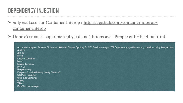 DEPENDENCY INJECTION
➤ Silly est basé sur Container Interop : https://github.com/container-interop/
container-interop
➤ Donc c’est aussi super bien (il y a deux éditions avec Pimple et PHP-DI built-in)
Acclimate: Adapters for Aura.Di, Laravel, Nette DI, Pimple, Symfony DI, ZF2 Service manager, ZF2 Dependency injection and any container using ArrayAccess
Aura.Di
dcp-di
Disco
League/Container
Mouf
Njasm Container
PHP-DI
PimpleInterop
Pimple3-ContainerInterop (using Pimple v3)
SitePoint Container
Ultra-Lite Container
Unbox
XStatic
Zend\ServiceManager
