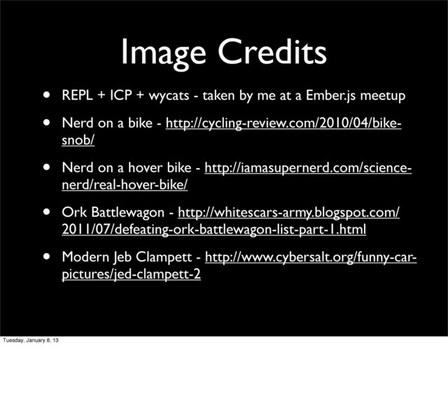 Image Credits
• REPL + ICP + wycats - taken by me at a Ember.js meetup
• Nerd on a bike - http://cycling-review.com/2010/04/bike-
snob/
• Nerd on a hover bike - http://iamasupernerd.com/science-
nerd/real-hover-bike/
• Ork Battlewagon - http://whitescars-army.blogspot.com/
2011/07/defeating-ork-battlewagon-list-part-1.html
• Modern Jeb Clampett - http://www.cybersalt.org/funny-car-
pictures/jed-clampett-2
Tuesday, January 8, 13
