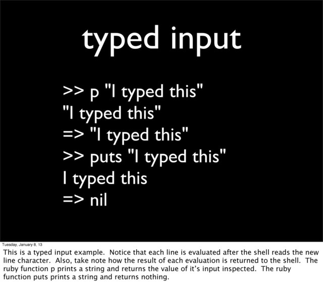typed input
>> p "I typed this"
"I typed this"
=> "I typed this"
>> puts "I typed this"
I typed this
=> nil
Tuesday, January 8, 13
This is a typed input example. Notice that each line is evaluated after the shell reads the new
line character. Also, take note how the result of each evaluation is returned to the shell. The
ruby function p prints a string and returns the value of it’s input inspected. The ruby
function puts prints a string and returns nothing.
