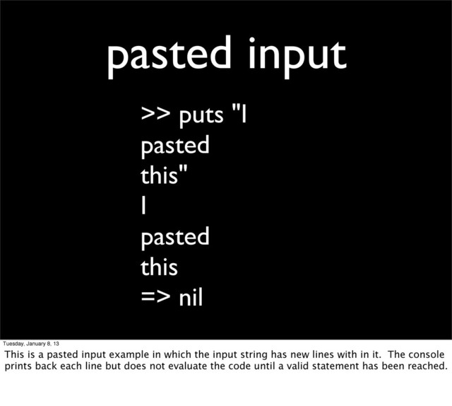 pasted input
>> puts "I
pasted
this"
I
pasted
this
=> nil
Tuesday, January 8, 13
This is a pasted input example in which the input string has new lines with in it. The console
prints back each line but does not evaluate the code until a valid statement has been reached.
