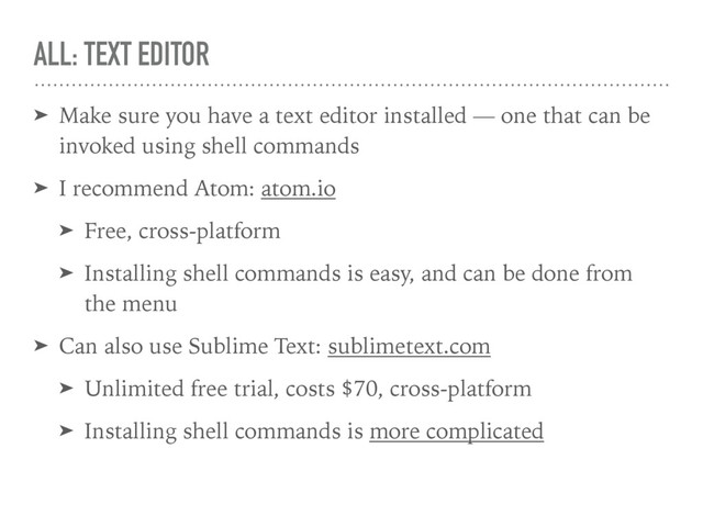 ALL: TEXT EDITOR
➤ Make sure you have a text editor installed — one that can be
invoked using shell commands
➤ I recommend Atom: atom.io
➤ Free, cross-platform
➤ Installing shell commands is easy, and can be done from
the menu
➤ Can also use Sublime Text: sublimetext.com
➤ Unlimited free trial, costs $70, cross-platform
➤ Installing shell commands is more complicated
