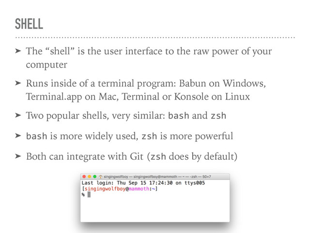 SHELL
➤ The “shell” is the user interface to the raw power of your
computer
➤ Runs inside of a terminal program: Babun on Windows,
Terminal.app on Mac, Terminal or Konsole on Linux
➤ Two popular shells, very similar: bash and zsh
➤ bash is more widely used, zsh is more powerful
➤ Both can integrate with Git (zsh does by default)
