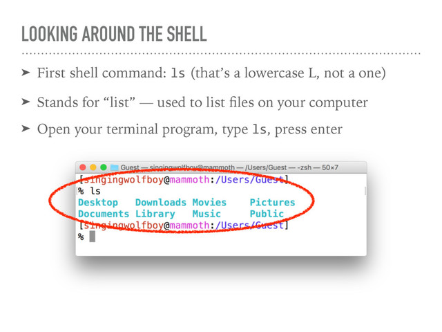 LOOKING AROUND THE SHELL
➤ First shell command: ls (that’s a lowercase L, not a one)
➤ Stands for “list” — used to list ﬁles on your computer
➤ Open your terminal program, type ls, press enter
