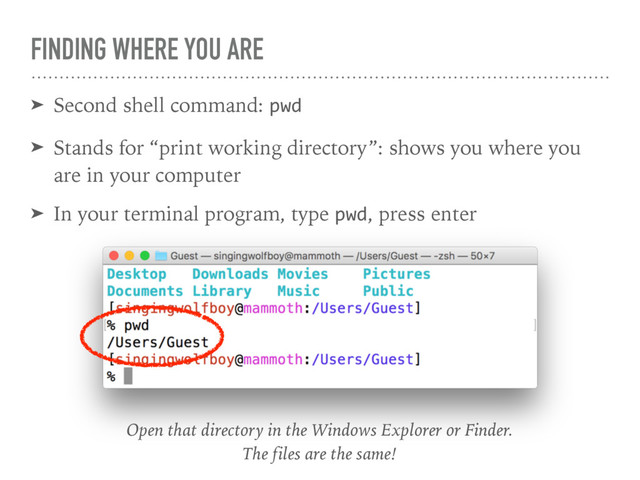 FINDING WHERE YOU ARE
➤ Second shell command: pwd
➤ Stands for “print working directory”: shows you where you
are in your computer
➤ In your terminal program, type pwd, press enter
Open that directory in the Windows Explorer or Finder. 
The files are the same!

