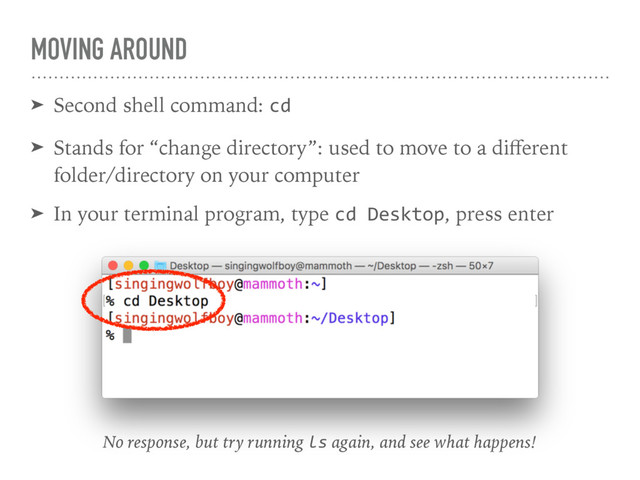 MOVING AROUND
➤ Second shell command: cd
➤ Stands for “change directory”: used to move to a diﬀerent
folder/directory on your computer
➤ In your terminal program, type cd Desktop, press enter
No response, but try running ls again, and see what happens!
