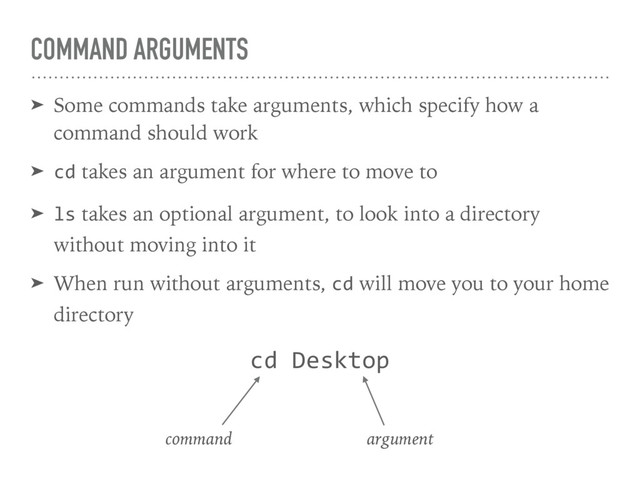 COMMAND ARGUMENTS
➤ Some commands take arguments, which specify how a
command should work
➤ cd takes an argument for where to move to
➤ ls takes an optional argument, to look into a directory
without moving into it
➤ When run without arguments, cd will move you to your home
directory
cd Desktop
command argument
