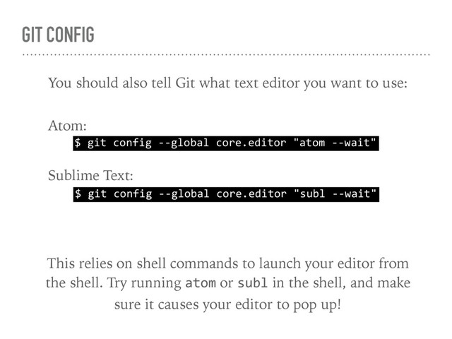 GIT CONFIG
$ git config --global core.editor "atom --wait"
You should also tell Git what text editor you want to use:
Atom:
$ git config --global core.editor "subl --wait"
Sublime Text:
This relies on shell commands to launch your editor from 
the shell. Try running atom or subl in the shell, and make 
sure it causes your editor to pop up!
