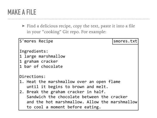 MAKE A FILE
➤ Find a delicious recipe, copy the text, paste it into a file 
in your “cooking” Git repo. For example:
S'mores Recipe
Ingredients:
1 large marshmallow
1 graham cracker
1 bar of chocolate
Directions:
1. Heat the marshmallow over an open flame 
until it begins to brown and melt.
2. Break the graham cracker in half. 
Sandwich the chocolate between the cracker 
and the hot marshmallow. Allow the marshmallow 
to cool a moment before eating.
smores.txt
