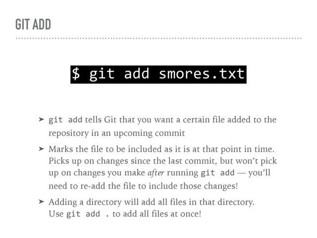 GIT ADD
$ git add smores.txt
➤ git add tells Git that you want a certain file added to the 
repository in an upcoming commit
➤ Marks the file to be included as it is at that point in time. 
Picks up on changes since the last commit, but won’t pick 
up on changes you make after running git add — you’ll 
need to re-add the file to include those changes!
➤ Adding a directory will add all files in that directory. 
Use git add . to add all files at once!
