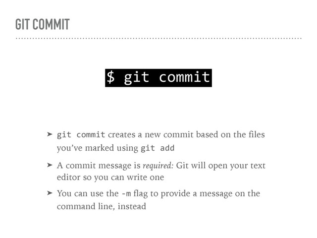 GIT COMMIT
$ git commit
➤ git commit creates a new commit based on the files 
you’ve marked using git add
➤ A commit message is required: Git will open your text 
editor so you can write one
➤ You can use the -m flag to provide a message on the 
command line, instead
