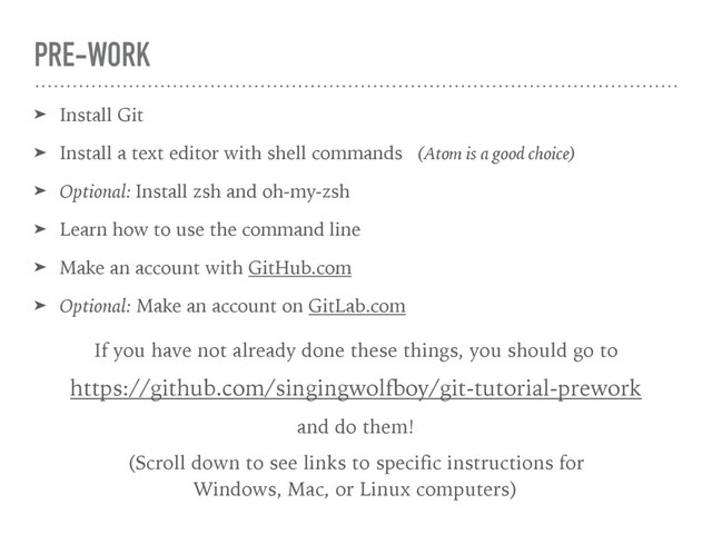 PRE-WORK
➤ Install Git
➤ Install a text editor with shell commands (Atom is a good choice)
➤ Optional: Install zsh and oh-my-zsh
➤ Learn how to use the command line
➤ Make an account with GitHub.com
➤ Optional: Make an account on GitLab.com
If you have not already done these things, you should go to
https://github.com/singingwolfboy/git-tutorial-prework
and do them!
(Scroll down to see links to specific instructions for 
Windows, Mac, or Linux computers)
