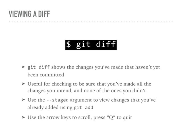 VIEWING A DIFF
$ git diff
➤ git diff shows the changes you’ve made that haven’t yet 
been committed
➤ Useful for checking to be sure that you’ve made all the 
changes you intend, and none of the ones you didn’t
➤ Use the --staged argument to view changes that you’ve 
already added using git add
➤ Use the arrow keys to scroll, press “Q” to quit
