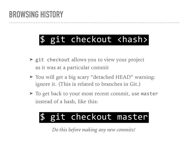 BROWSING HISTORY
$ git checkout 
➤ git checkout allows you to view your project 
as it was at a particular commit
➤ You will get a big scary “detached HEAD” warning: 
ignore it. (This is related to branches in Git.)
➤ To get back to your most recent commit, use master 
instead of a hash, like this:
$ git checkout master
Do this before making any new commits!
