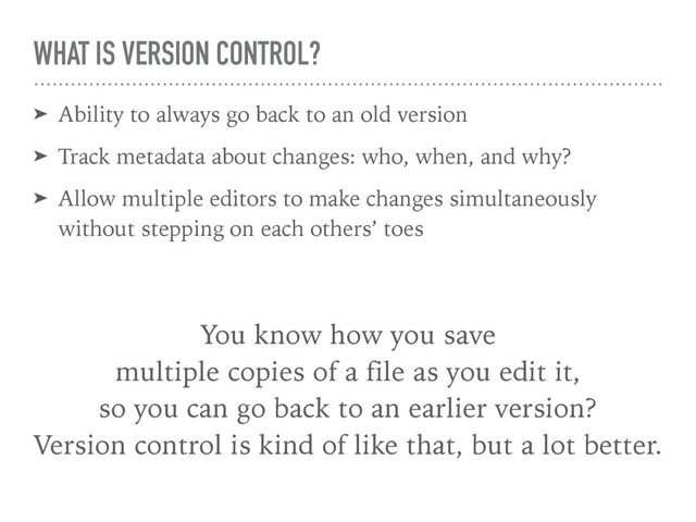 WHAT IS VERSION CONTROL?
➤ Ability to always go back to an old version
➤ Track metadata about changes: who, when, and why?
➤ Allow multiple editors to make changes simultaneously
without stepping on each others’ toes
You know how you save 
multiple copies of a file as you edit it, 
so you can go back to an earlier version? 
Version control is kind of like that, but a lot better.
