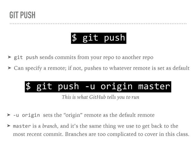 GIT PUSH
$ git push
➤ git push sends commits from your repo to another repo
➤ Can specify a remote; if not, pushes to whatever remote is set as default
$ git push -u origin master
This is what GitHub tells you to run
➤ -u origin sets the “origin” remote as the default remote
➤ master is a branch, and it’s the same thing we use to get back to the 
most recent commit. Branches are too complicated to cover in this class.
