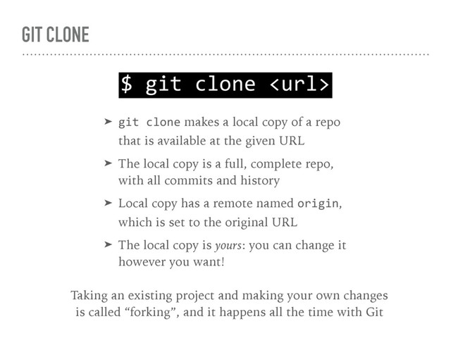 GIT CLONE
$ git clone 
➤ git clone makes a local copy of a repo 
that is available at the given URL
➤ The local copy is a full, complete repo, 
with all commits and history
➤ Local copy has a remote named origin, 
which is set to the original URL
➤ The local copy is yours: you can change it 
however you want!
Taking an existing project and making your own changes 
is called “forking”, and it happens all the time with Git
