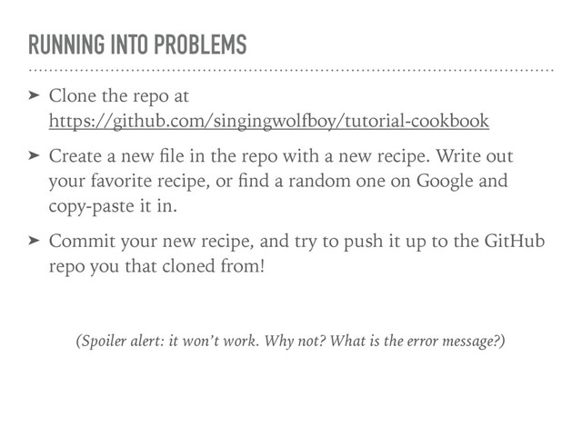 RUNNING INTO PROBLEMS
➤ Clone the repo at 
https://github.com/singingwolfboy/tutorial-cookbook
➤ Create a new ﬁle in the repo with a new recipe. Write out
your favorite recipe, or ﬁnd a random one on Google and
copy-paste it in.
➤ Commit your new recipe, and try to push it up to the GitHub
repo you that cloned from!
(Spoiler alert: it won’t work. Why not? What is the error message?)
