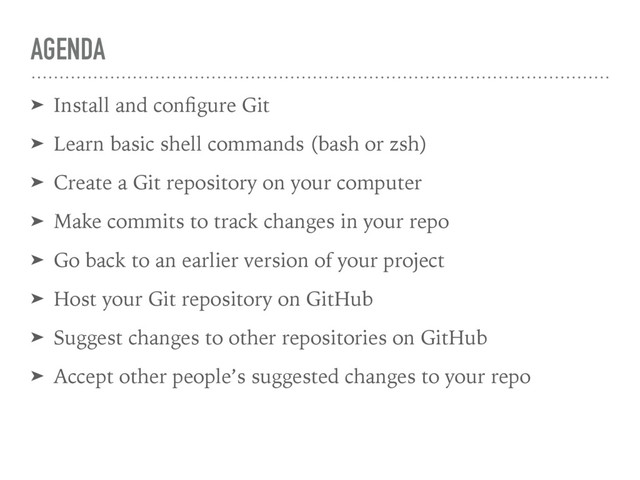 AGENDA
➤ Install and conﬁgure Git
➤ Learn basic shell commands (bash or zsh)
➤ Create a Git repository on your computer
➤ Make commits to track changes in your repo
➤ Go back to an earlier version of your project
➤ Host your Git repository on GitHub
➤ Suggest changes to other repositories on GitHub
➤ Accept other people’s suggested changes to your repo
