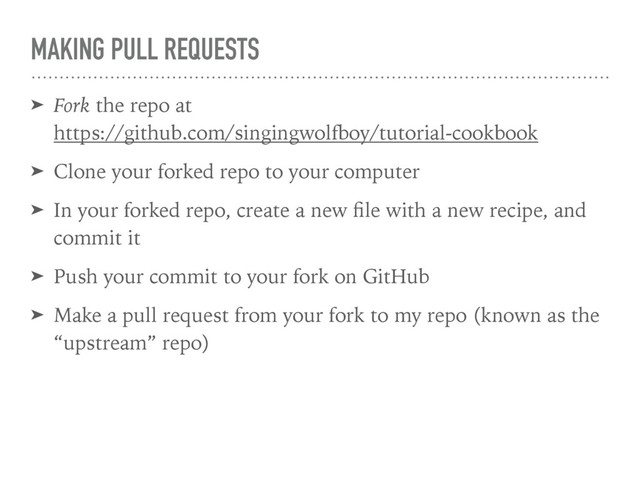 MAKING PULL REQUESTS
➤ Fork the repo at 
https://github.com/singingwolfboy/tutorial-cookbook
➤ Clone your forked repo to your computer
➤ In your forked repo, create a new ﬁle with a new recipe, and
commit it
➤ Push your commit to your fork on GitHub
➤ Make a pull request from your fork to my repo (known as the
“upstream” repo)
