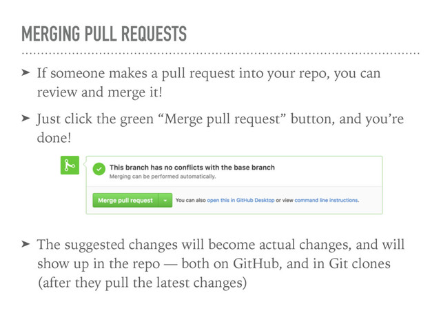 MERGING PULL REQUESTS
➤ If someone makes a pull request into your repo, you can
review and merge it!
➤ Just click the green “Merge pull request” button, and you’re
done!
➤ The suggested changes will become actual changes, and will
show up in the repo — both on GitHub, and in Git clones
(after they pull the latest changes)
