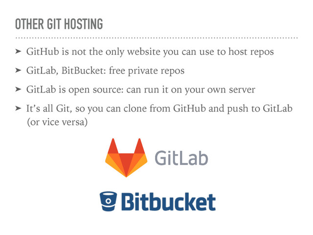 OTHER GIT HOSTING
➤ GitHub is not the only website you can use to host repos
➤ GitLab, BitBucket: free private repos
➤ GitLab is open source: can run it on your own server
➤ It’s all Git, so you can clone from GitHub and push to GitLab
(or vice versa)
