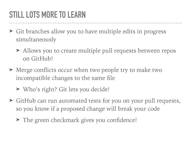 STILL LOTS MORE TO LEARN
➤ Git branches allow you to have multiple edits in progress
simultaneously
➤ Allows you to create multiple pull requests between repos
on GitHub!
➤ Merge conﬂicts occur when two people try to make two
incompatible changes to the same ﬁle
➤ Who’s right? Git lets you decide!
➤ GitHub can run automated tests for you on your pull requests,
so you know if a proposed change will break your code
➤ The green checkmark gives you conﬁdence!
