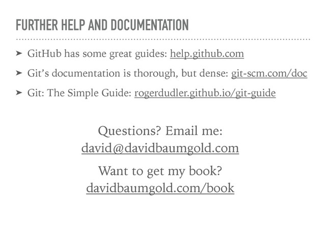 FURTHER HELP AND DOCUMENTATION
➤ GitHub has some great guides: help.github.com
➤ Git’s documentation is thorough, but dense: git-scm.com/doc
➤ Git: The Simple Guide: rogerdudler.github.io/git-guide
Questions? Email me: 
david@davidbaumgold.com
Want to get my book? 
davidbaumgold.com/book
