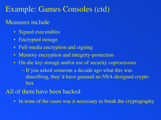 Example: Games Consoles (ctd)
Measures include
• Signed executables
• Encrypted storage
• Full-media encryption and signing
• Memory encryption and integrity-protection
• On-die key storage and/or use of security coprocessors
– If you asked someone a decade ago what this was
describing, they’d have guessed an NSA-designed crypto
box
All of them have been hacked
• In none of the cases was it necessary to break the cryptography
