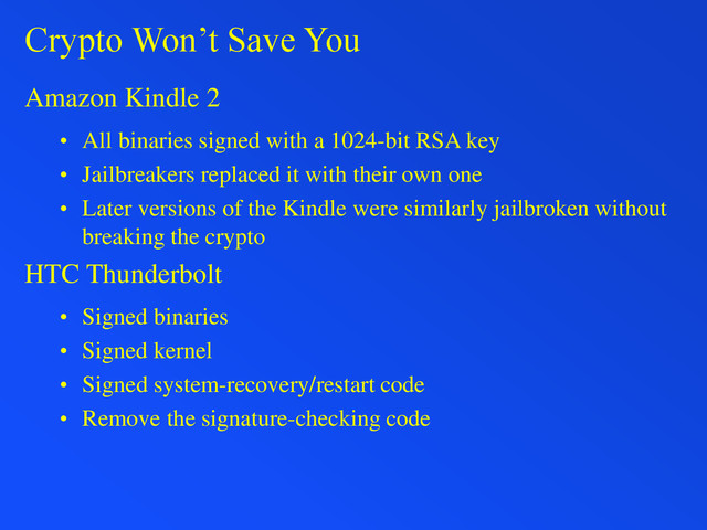 Crypto Won’t Save You
Amazon Kindle 2
• All binaries signed with a 1024-bit RSA key
• Jailbreakers replaced it with their own one
• Later versions of the Kindle were similarly jailbroken without
breaking the crypto
HTC Thunderbolt
• Signed binaries
• Signed kernel
• Signed system-recovery/restart code
• Remove the signature-checking code
