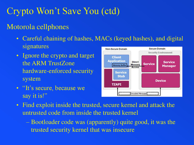 Crypto Won’t Save You (ctd)
Motorola cellphones
• Careful chaining of hashes, MACs (keyed hashes), and digital
signatures
• Ignore the crypto and target
the ARM TrustZone
hardware-enforced security
system
• “It’s secure, because we
say it is!”
• Find exploit inside the trusted, secure kernel and attack the
untrusted code from inside the trusted kernel
– Bootloader code was (apparently) quite good, it was the
trusted security kernel that was insecure
