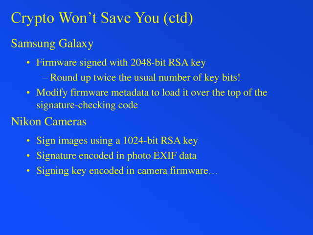Crypto Won’t Save You (ctd)
Samsung Galaxy
• Firmware signed with 2048-bit RSA key
– Round up twice the usual number of key bits!
• Modify firmware metadata to load it over the top of the
signature-checking code
Nikon Cameras
• Sign images using a 1024-bit RSA key
• Signature encoded in photo EXIF data
• Signing key encoded in camera firmware…
