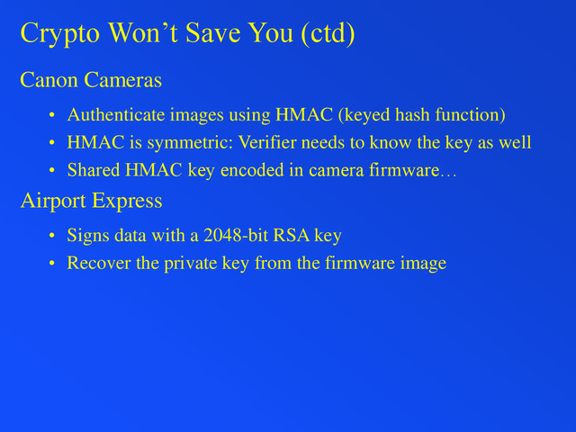 Crypto Won’t Save You (ctd)
Canon Cameras
• Authenticate images using HMAC (keyed hash function)
• HMAC is symmetric: Verifier needs to know the key as well
• Shared HMAC key encoded in camera firmware…
Airport Express
• Signs data with a 2048-bit RSA key
• Recover the private key from the firmware image

